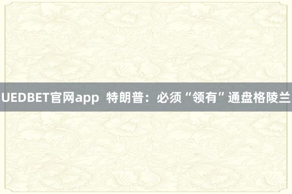 UEDBET官网app  特朗普：必须“领有”通盘格陵兰