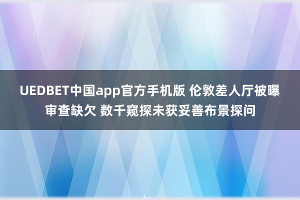 UEDBET中国app官方手机版 伦敦差人厅被曝审查缺欠 数千窥探未获妥善布景探问