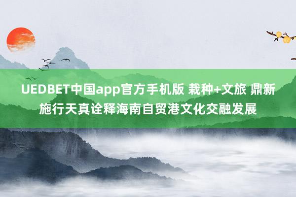 UEDBET中国app官方手机版 栽种+文旅 鼎新施行天真诠释海南自贸港文化交融发展