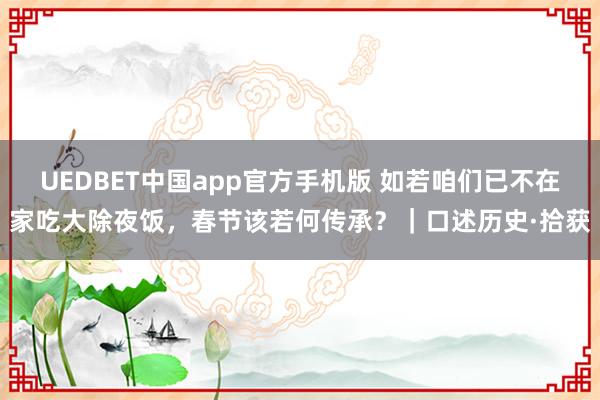 UEDBET中国app官方手机版 如若咱们已不在家吃大除夜饭，春节该若何传承？｜口述历史·拾获