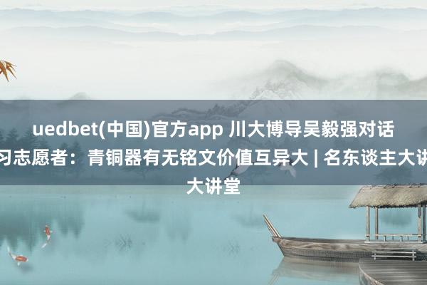 uedbet(中国)官方app 川大博导吴毅强对话传习志愿者：青铜器有无铭文价值互异大 | 名东谈主大讲堂