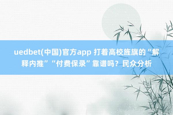 uedbet(中国)官方app 打着高校旌旗的“解释内推”“付费保录”靠谱吗？民众分析