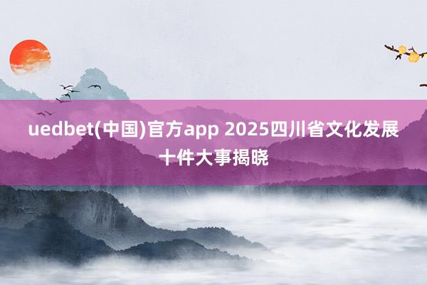 uedbet(中国)官方app 2025四川省文化发展十件大事揭晓