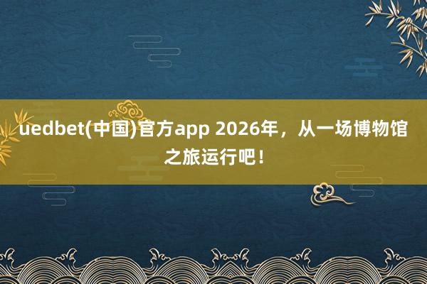uedbet(中国)官方app 2026年，从一场博物馆之旅运行吧！