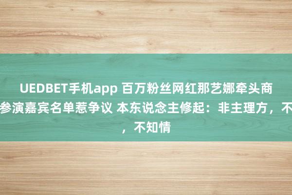 UEDBET手机app 百万粉丝网红那艺娜牵头商演，参演嘉宾名单惹争议 本东说念主修起：非主理方，不知情