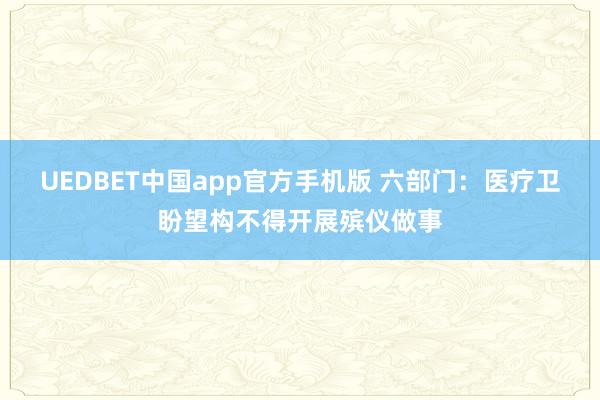 UEDBET中国app官方手机版 六部门：医疗卫盼望构不得开展殡仪做事