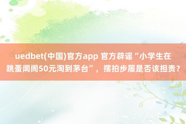 uedbet(中国)官方app 官方辟谣“小学生在跳蚤阛阓50元淘到茅台”，摆拍步履是否该担责？