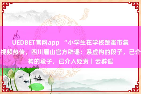 UEDBET官网app  “小学生在学校跳蚤市集50元淘到茅台”视频热传，四川眉山官方辟谣：系虚构的段子，已介入贬责丨云辟谣