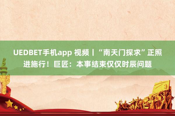 UEDBET手机app 视频丨“南天门探求”正照进施行！巨匠：本事结束仅仅时辰问题