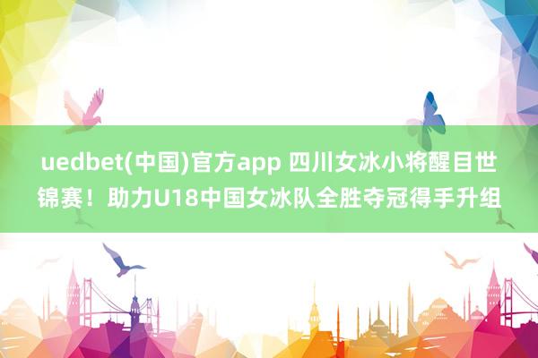 uedbet(中国)官方app 四川女冰小将醒目世锦赛！助力U18中国女冰队全胜夺冠得手升组