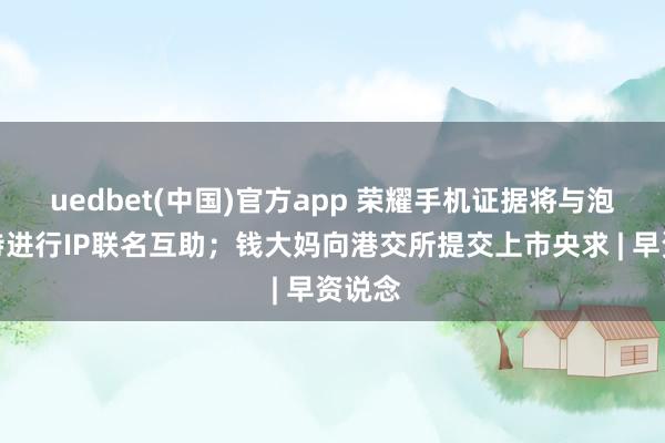 uedbet(中国)官方app 荣耀手机证据将与泡泡玛特进行IP联名互助；钱大妈向港交所提交上市央求 | 早资说念