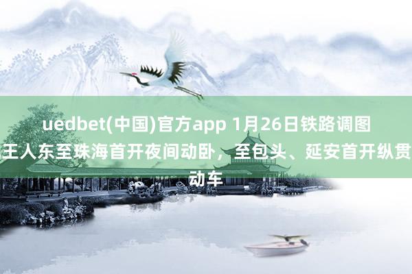 uedbet(中国)官方app 1月26日铁路调图：成王人东至珠海首开夜间动卧，至包头、延安首开纵贯动车