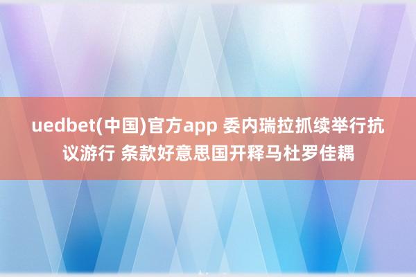 uedbet(中国)官方app 委内瑞拉抓续举行抗议游行 条款好意思国开释马杜罗佳耦