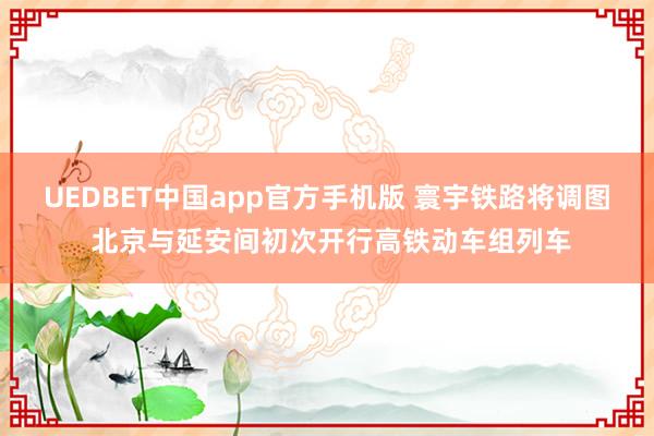 UEDBET中国app官方手机版 寰宇铁路将调图 北京与延安间初次开行高铁动车组列车