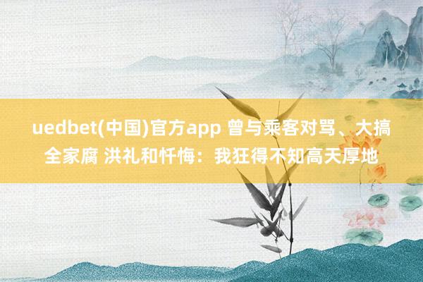 uedbet(中国)官方app 曾与乘客对骂、大搞全家腐 洪礼和忏悔：我狂得不知高天厚地