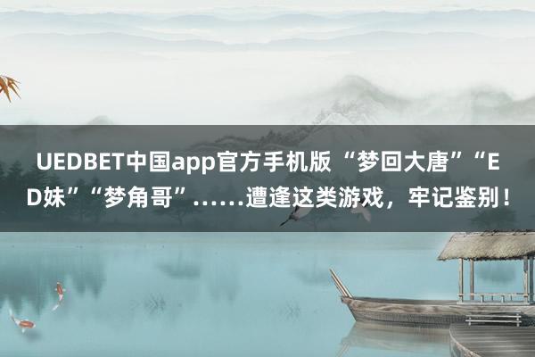 UEDBET中国app官方手机版 “梦回大唐”“ED妹”“梦角哥”……遭逢这类游戏，牢记鉴别！
