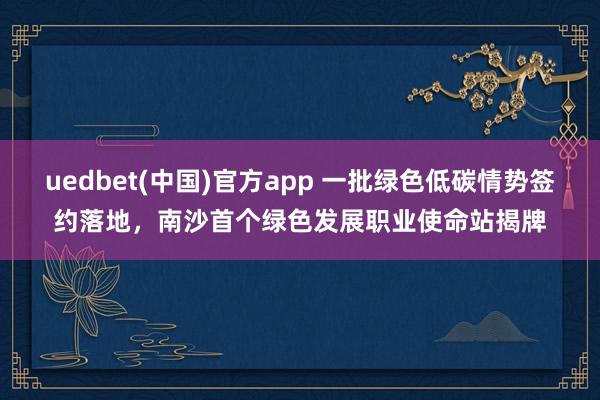 uedbet(中国)官方app 一批绿色低碳情势签约落地，南沙首个绿色发展职业使命站揭牌