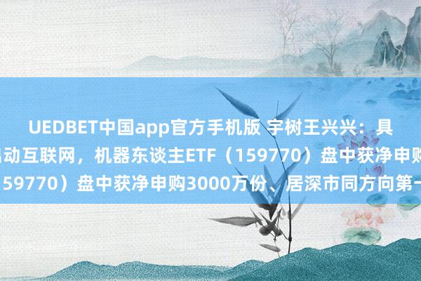 UEDBET中国app官方手机版 宇树王兴兴：具身智能畴昔热度远超出动互联网，机器东谈主ETF（159770）盘中获净申购3000万份、居深市同方向第一