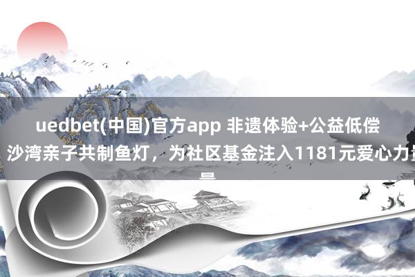 uedbet(中国)官方app 非遗体验+公益低偿：沙湾亲子共制鱼灯，为社区基金注入1181元爱心力量