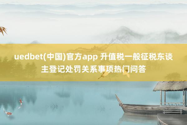 uedbet(中国)官方app 升值税一般征税东谈主登记处罚关系事项热门问答