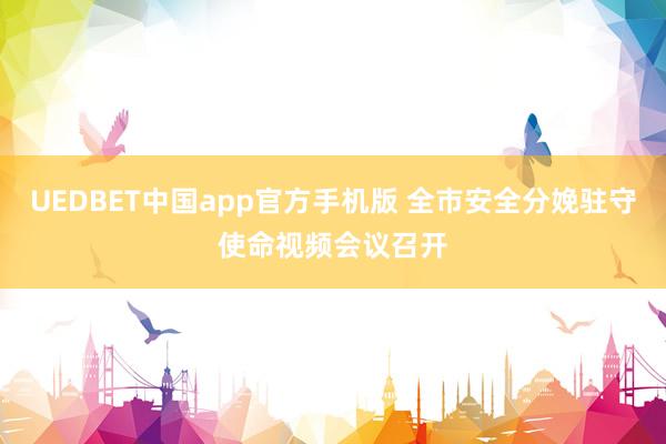UEDBET中国app官方手机版 全市安全分娩驻守使命视频会议召开