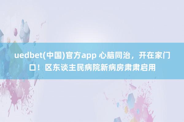 uedbet(中国)官方app 心脑同治，开在家门口！区东谈主民病院新病房肃肃启用