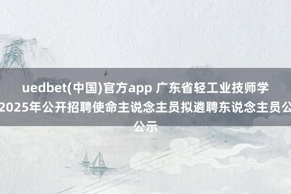 uedbet(中国)官方app 广东省轻工业技师学院2025年公开招聘使命主说念主员拟遴聘东说念主员公示