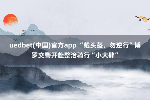 uedbet(中国)官方app “戴头盔，勿逆行”博罗交警开赴整治骑行“小大肆”