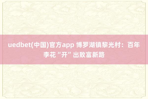 uedbet(中国)官方app 博罗湖镇黎光村：百年李花“开”出致富新路