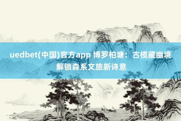 uedbet(中国)官方app 博罗柏塘：古榄藏幽境 解锁森系文旅新诗意