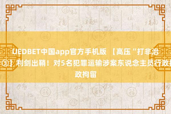 UEDBET中国app官方手机版 【高压“打非治违”③】利剑出鞘！对5名犯罪运输涉案东说念主员行政拘留