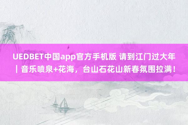 UEDBET中国app官方手机版 请到江门过大年｜音乐喷泉+花海，台山石花山新春氛围拉满！
