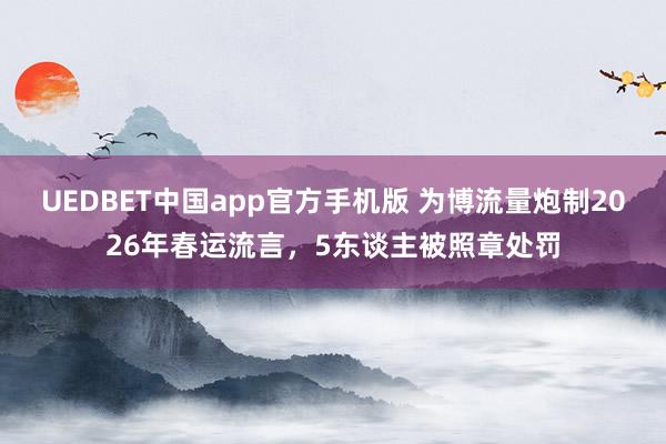 UEDBET中国app官方手机版 为博流量炮制2026年春运流言，5东谈主被照章处罚