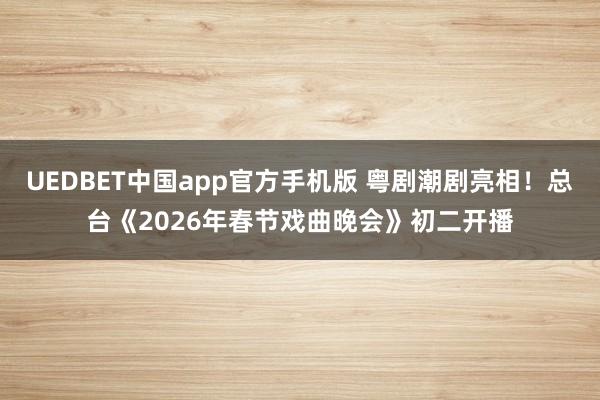 UEDBET中国app官方手机版 粤剧潮剧亮相！总台《2026年春节戏曲晚会》初二开播