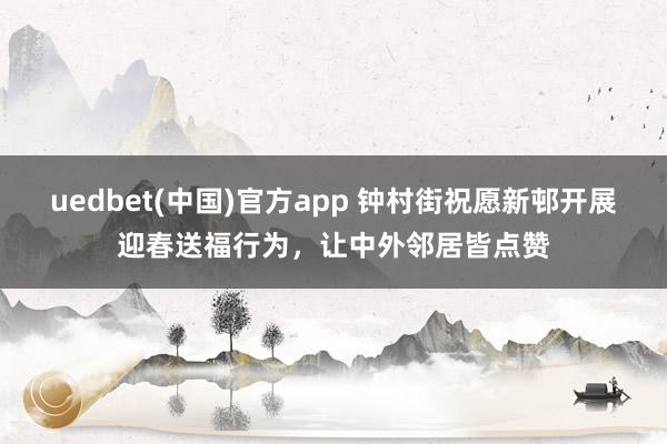 uedbet(中国)官方app 钟村街祝愿新邨开展迎春送福行为，让中外邻居皆点赞