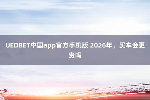 UEDBET中国app官方手机版 2026年，买车会更贵吗