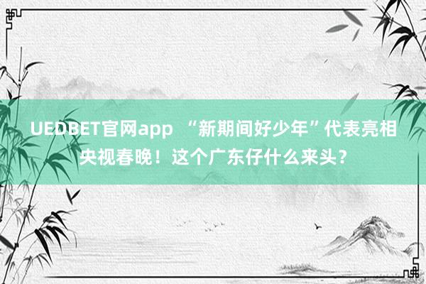 UEDBET官网app  “新期间好少年”代表亮相央视春晚！这个广东仔什么来头？