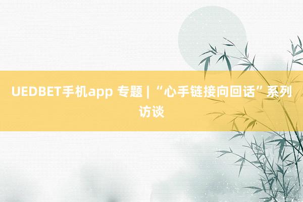 UEDBET手机app 专题 | “心手链接向回话”系列访谈