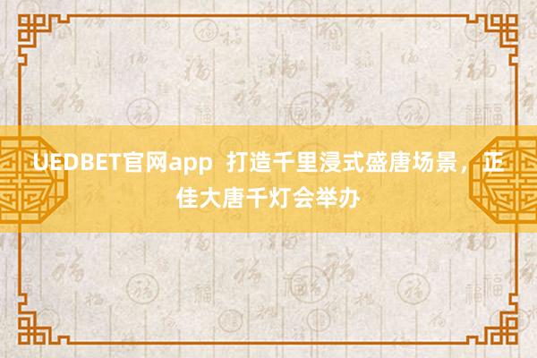 UEDBET官网app  打造千里浸式盛唐场景，正佳大唐千灯会举办