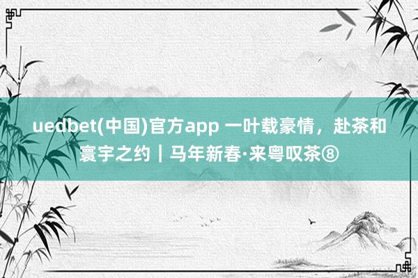 uedbet(中国)官方app 一叶载豪情，赴茶和寰宇之约｜马年新春·来粤叹茶⑧
