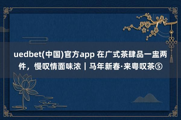 uedbet(中国)官方app 在广式茶肆品一盅两件，慢叹情面味浓｜马年新春·来粤叹茶⑤