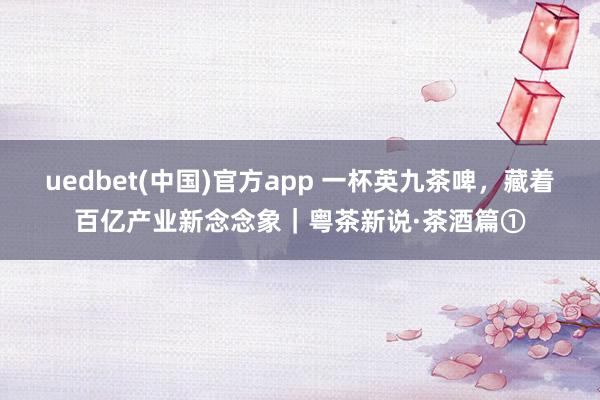 uedbet(中国)官方app 一杯英九茶啤，藏着百亿产业新念念象｜粤茶新说·茶酒篇①