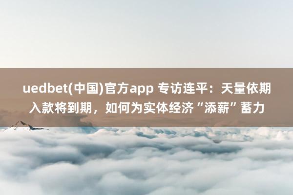 uedbet(中国)官方app 专访连平：天量依期入款将到期，如何为实体经济“添薪”蓄力