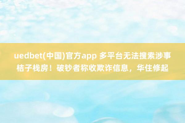 uedbet(中国)官方app 多平台无法搜索涉事桔子栈房！破钞者称收欺诈信息，华住修起