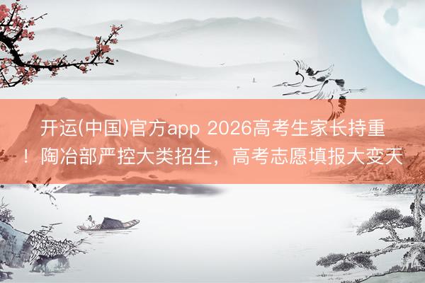 开运(中国)官方app 2026高考生家长持重！陶冶部严控大类招生，高考志愿填报大变天