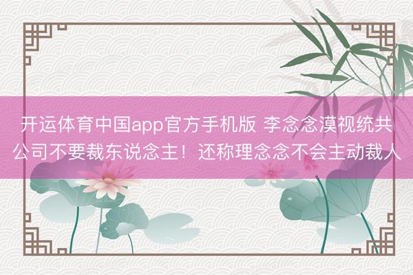 开运体育中国app官方手机版 李念念漠视统共公司不要裁东说念主!还称理念念不会主动裁人