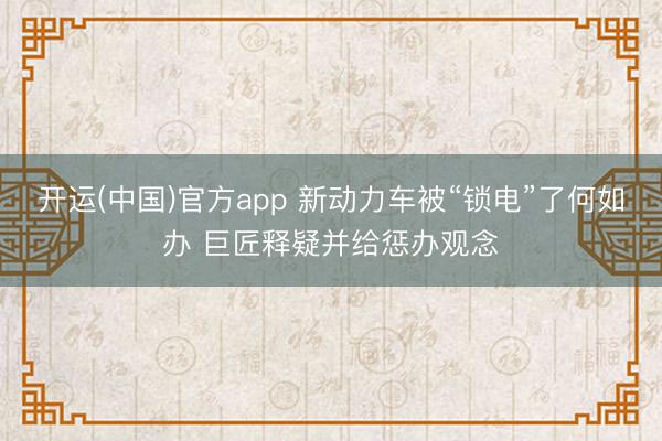 开运(中国)官方app 新动力车被“锁电”了何如办 巨匠释疑并给惩办观念