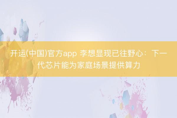 开运(中国)官方app 李想显现已往野心：下一代芯片能为家庭场景提供算力
