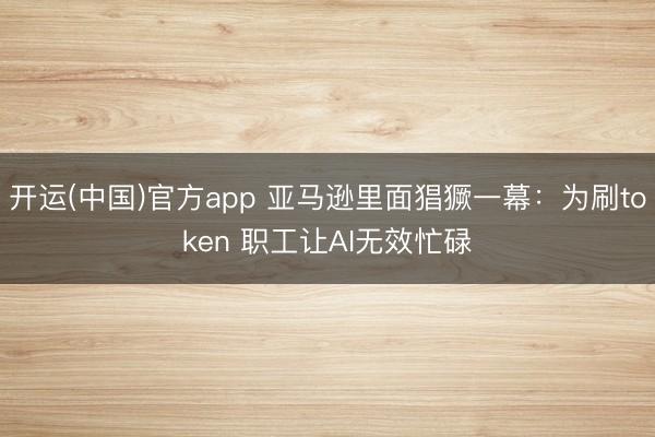 开运(中国)官方app 亚马逊里面猖獗一幕：为刷token 职工让AI无效忙碌