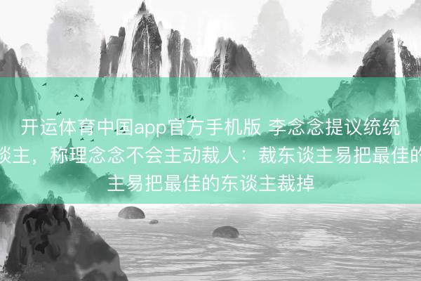开运体育中国app官方手机版 李念念提议统统公司不裁东谈主，称理念念不会主动裁人：裁东谈主易把最佳的东谈主裁掉